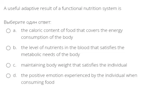 A useful adaptive result of a functional nutrition system is
Bbl6epuTe oAMH OTBeT:
a. the caloric content of food that covers the energy
consumption of the body
b. the level of nutrients in the blood that satisfies the
metabolic needs of the body
c. maintaining body weight that satisfies the individual
d. the positive emotion experienced by the individual when
consuming food