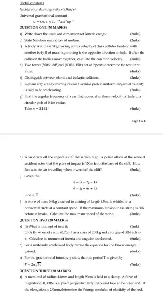 Useful constants
Acceleration due to gravity=9.8m/s^2
Universal gravitational constant
G=6.673times 10^-11Nm^2kg^-2
QUESTION ONE (30MARKS)
a) Write down the units and dimensions of kinetic energy.
(2mks)
b) State Newtons second law of motion.
(2mks)
c) Abody A of mass 5kg moving with a velocity of 3mls collides head-on with
another body B of mass 4kg moving in the opposite direction at 6mls. If after the
collision the bodies move together, calculate the common velocity. (3mks)
d) Two forces (500N,80^circ )and(600N,150^circ ) act at 9 point,determine the resultant
force.
(4mks)
e) Distinguish between elastic and inelastic collision.
(2mks)
f) Explain why a body moving round a circular path at uniform tangential velocity
is said to be accelerating.	(2mks)
g) Find the angular frequency of a car that moves at uniform velocity of 2mls in a
circular path of 0.4m radius.
Take pi =3.142
(4mks)
Page 1 of 4
h) A car drives off the edge of a cliff that is 54m high. A police officer at the scene of
accident notes that the point of impact is 150m from the base of the cliff. How
fast was the car travelling when it went off the cliff?
(5mks)
i) Given that
overrightarrow (n)=3i-2j-1k
overrightarrow (0)=2j-4i+3k
Find overrightarrow (n)cdot overrightarrow (0)
(3mks)
j) A stone of mass 0.6kg attached to a string of length 0.5m, is whirled in a
horizontal circle at a constant speed. If the maximum tension in the string is 30N
before it breaks. Calculate the maximum speed of the stone.	(3mks)
a) (i) What is moment of intertia
(1mk)
(ii) A fly wheel of radius 0.75m has a mass of 250kg and a torque of 30N acts on
it. Calculate its moment of inertia and angular accelerated.	(6mks)
b) For a uniformly accelerated body derive the equation for the kinetic energy
gained.
(6mks)
c) For the gravitational intensity g show that the period T is given by
T=2pi sqrt (4g)
(7mks)
QUESTION THREE (20 MARKS)
a) A metal rod of radius 4.0mm and length 90cm is held to a clamp.A force of
magnitude 90,000N is applied perpendicularly to the end face at the other end. If
the elongation is 2.0mm ,determine the Youngs modulus of elasticity of the rod.