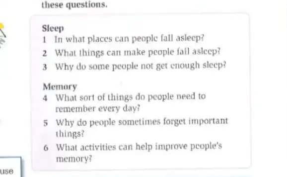 use
these questions.
Sleep
1 In what places can people fall asleep?
2 What things can make people fall asleep?
3 Why do some people not get enough sleep?
Memory
4 What sort of things do people need to
remember every day?
5 Why do people sometimes forget important
things?
6 What activities can help improve people's
memory?