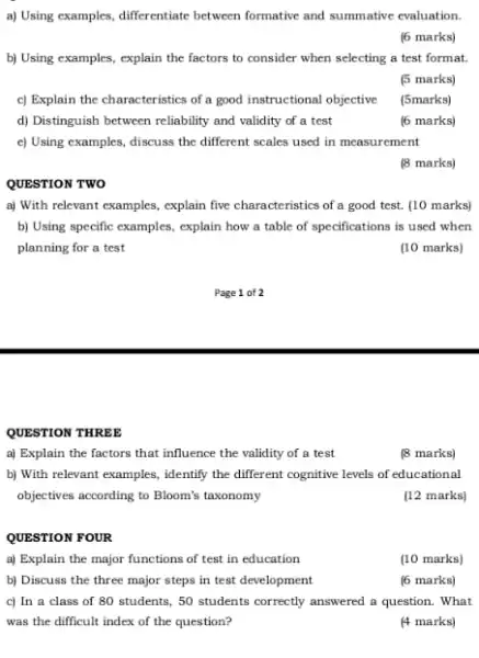 a) Using examples, differentiate between formative and summative evaluation.
(6 marks)
b) Using examples, explain the factors to consider when selecting a test format
(5 marks)
c) Explain the characteristics of a good instructional objective
(5marks)
d) Distinguish between reliability and validity of a test
(6 marks)
c) Using examples, discuss the different scales used in measurement
(8 marks)
QUESTION TWO
a) With relevant examples,explain five characteristics of a good test. (10 marks)
b) Using specific examples explain how a table of specifications is used when
planning for a test
(10 marks)
Page 1 of 2
QUESTION THREE
a) Explain the factors that influence the validity of a test
(8 marks)
b) With relevant examples.identify the different cognitive levels of educational
objectives according to Bloom's taxonomy
(12 marks)
QUESTION FOUR
a) Explain the major functions of test in education
(10 marks)
b) Discuss the three major steps in test development
(6 marks)
c) In a class of 80 students, 50 students correctly answered a question. What
was the difficult index of the question?
(4 marks)