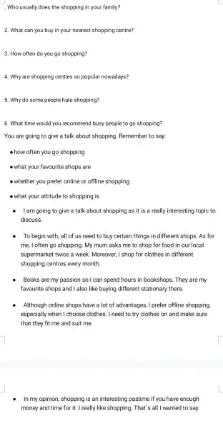 . Who usually does the shopping in your family?
2. What can you buy in your nearest shopping centre?
3. How often do you go shopping?
4. Why are shopping centres so popular nowadays?
5. Why do some people hate shopping?
6. What time would you recommend busy people to go shopping?
You are going to give a talk about shopping Remember to say:
how often you go shopping
- what your favourite shops are
- whether you prefer online or offline shopping
- what your attitude to shopping is
I am going to give a talk about shopping as it is a really interesting topic to
discuss.
To begin with, all of us need to buy certain things in different shops. As for
me, I often go shopping. My mum asks me to shop for food in our local
supermarket twice a week. Moreover ,I shop for clothes in different
shopping centres every month.
Books are my passion so I can spend hours in bookshops. They are my
favourite shops and I also like buying different stationary there.
Although online shops have a lot of advantages, I prefer offline shopping,
especially when I choose clothes. I need to try clothes on and make sure
that they fit me and suit me
In my opinion , shopping is an interesting pastime if you have enough
money and time for it. I really like shopping. That's all I wanted to say.