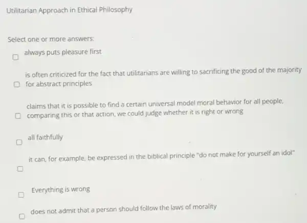 Utilitarian Approach in Ethical Philosophy
Select one or more answers:
D
always puts pleasure first
is often criticized for the fact that utilitarians are willing to sacrificing the good of the majority
for abstract principles
claims that it is possible to find a certain universal model moral behavior for all people,
comparing this or that action, we could judge whether it is right or wrong
all faithfully
it can, for example be expressed in the biblical principle "do not make for yourself an idol"
D
Everything is wrong
does not admit that a person should follow the laws of morality