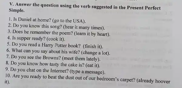 V. Answer the question using the verb suggested in the Present Perfect
Simple.
1. Is Daniel at home? (go to the USA).
2. Do you know this song? (hear it many times).
3. Does he remember the poem? (learn it by heart).
4. Is supper ready?(cook it).
5. Do you read a Harry Potter book?(finish it)
6. What can you say about his wife?(change a lot).
7. Do you see the Browns? (meet them lately).
8. Do you know how tasty the cake is? (eat it)
9. Do you chat on the Internet?(type a message).
10. Are you ready to beat the dust out of our bedroom's carpet?(already hoover