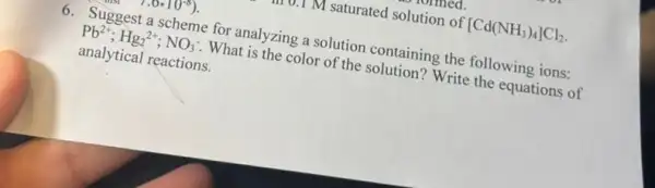 v. M saturated solution of [Cd(NH_(3))_(4)]Cl_(2)
6. Suggest a scheme for analyzing a solution containing the following ions:
Pb^2+;Hg_(2)^2+;NO_(3)^- . What is the color of the solution? Write the equations of
analytical reactions.