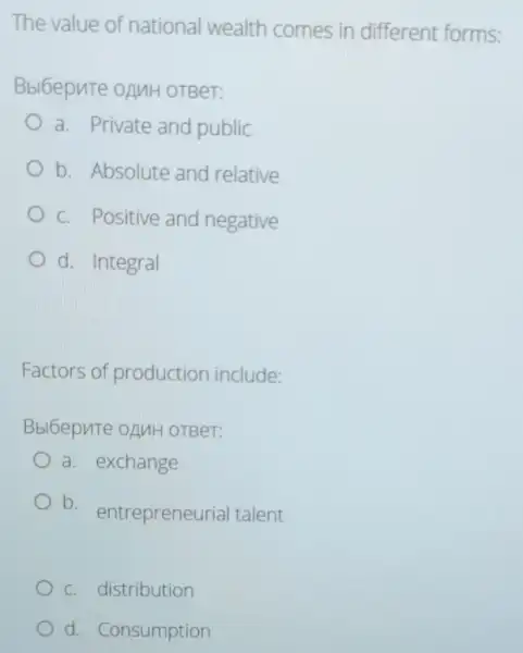 The value of national wealth comes in different forms:
Bbl6epute oAMH OTBeT:
a. Private and public
b. Absolute and relative
c. Positive and negative
d. Integral
Factors of production include:
Bbl6epnte oAuH OTBeT:
a. exchange
b. entrepreneur ial talent
c. distribution