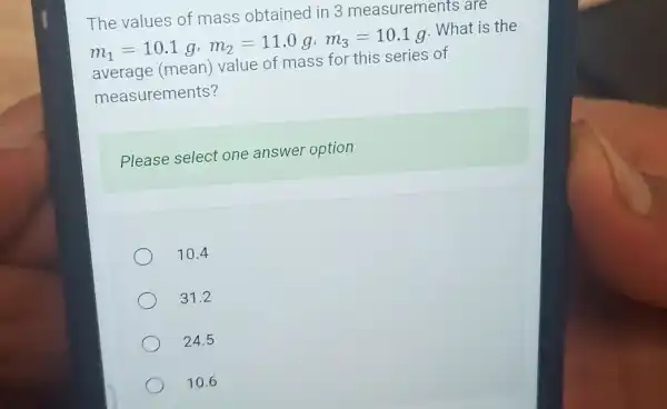 The values of mass obtained in 3 are
m_(1)=10.1g,m_(2)=11.0g,m_(3)=10.1g . What is the
average (mean)value of mass for this series of
measurements?
Please select one answer option
10.4
31.2
24.5
10.6