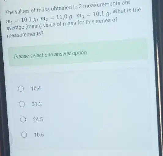 The values of mass obtained in 3 measurements are
m_(1)=10.1g,m_(2)=11.0g,m_(3)=10.1g
. What is the
average (mean) value of mass for this series of
measurements?
Please select one answer option
10.4
31.2
24.5
10.6