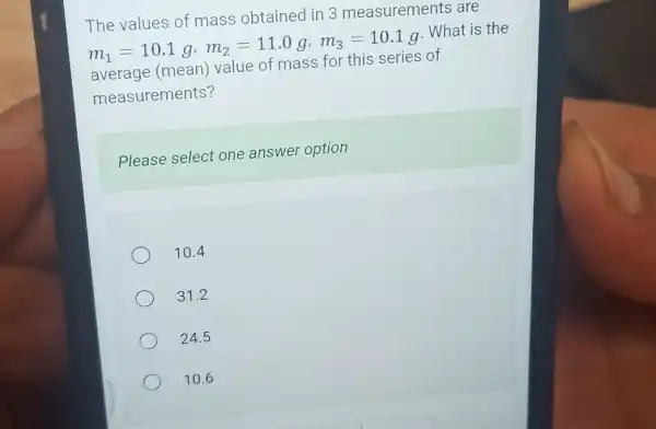 The values of mass obtained in 3 measurements are
m_(1)=10.1g,m_(2)=11.0g,m_(3)=10.1g . What is the
average (mean)value of mass for this series of
measurements?
Please select one answer option
10.4
31.2
24.5
10.6