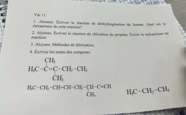 Var 11.
1. Alcanes. Ecrivez la réaction de déshydrogénation du butane. Quel est le
mécanisme de cette réaction?
2. Alcènes. Écrivez la réaction de chloration du propène. Écrire le mécanisme de
reaction.
3. Alcynes. Méthodes de fabrication.
4. Écrivez les noms des composes
H_(3)C-C=C-CH_(2)-CH_(3) CH_(3)
H_(3)C-CH_(2)-CH=CH-CH_(2)-CH-C=CH CH_(3)
H_(3)C-CH_(2)-CH_(3)