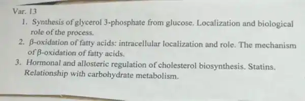 Var. 13
1. Synthesis of glycerol 3-phosphate from glucose Localization and biological
role of the process.
2. beta  -oxidation of fatty acids:intracellular localization and role.The mechanism
of B-oxidation of fatty acids.
3. Hormonal and allosteric regulation of cholesterol biosynthesis Statins.
Relationship with carbohydrate metabolism.