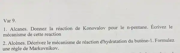 Var 9.
1. Alcanes Donnez la réaction de Konovalov pour le n-pentane . Ecrivez le
mécanisme de cette reaction
2. Alcènes le mécanisme de réaction d'hydratation du butène -1 .Formulez
une règle de Markovnikov.