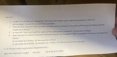 Variant 1
1 Length of a pendulum is equal to 7,31pm 0,62 Find relative error. Express the answer in terms of
percentages. Round the answer to hundredths.
2 How will the volume of the cylinder increase with an increase in the radius of the base by 4 times and the
height by 6 times?
4 How should the mass of a mathematical pendulum be changed so that its oscillation frequency increases by 2
times?
A) increase by 4 times B) decrease by 2 times
C) decrease by 4 times D) increase by 2 times E) nothing needs to be changed
3 In free fall, how much will the speed of the falling body increase in 12 seconds of falling?
5. A thrown body expiriences weightlessness
__
a)at the maximum height
b)never
c)during all its flight