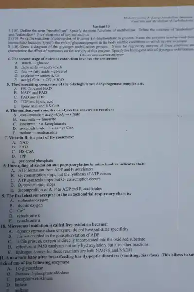 Variant 13
I f(10) Define the term "metabolism the main functions of metabolism. Define the concepts of "apabolism"
and "catabolism". Give examples of key metabolites.
2 (10). Write the reactions of conversion of fructose -1,6-bisphosphate to glucose Name the enzymes involved and their
intracellular location. Specify the role of gluconeogenesi s in the body and the conditions in which its rate increases.
3 (10). Draw a diagram of the glycogen process. Name the enzyme of these reactions an
characterize the effect of hormones on the activity of this enzyme. Specify the biological role of glycogen mobilization.
Choose one correct answer:
4. The second stage of nutrient catabolism involves the conversion:
A. starch-glucose
B. fatty acids-acetyl-CoA
C. fats - fatty acids + glycerol
D. proteins-amino acids
E. acetyl-CoA- CO_(2)+H_(2)O
5. The dissociating coenzymes of the a-ketoglutarate dehydrogenase complex are:
A. HS-CoA and NAD
B. NAD^+ and FAD
C. FAD and TDP
D. TDP and lipoic acid
E. lipoic acid and HS-CoA
6. The multienzyme complex catalyzes the conversion reaction:
__ A. oxaloacetate acetyl-CoA - citrate
B. succinate - fumarate
C. isocitrate -a-ketoglutarate
D. a-ketoglutarate -CoA
E. malate-oxaloacetate
7. Vitamin B_(1) is a part of the coenzyme:
A. NAD
B. FAD
C. HS-CoA
D. TPP
E. pyridoxal phosphate
8. Uncoupling of oxidation and phosphorylation in mitochondria indicates that:
P_(i) accelerates
A. ATP formation from ADP and
B.
O_(2) consumption stops, but the synthesis of ATP occurs
C. ATP synthesis stops.but O_(2) consumption occurs
consumption stops
D. O_(2)
E. decomposition of ATP to ADP and P_(i) accelerates
9. The final electron acceptor in the mitochondrial respiratory chain is:
A. molecular oxygen
B. atomic oxygen
Cu^2+
C.
D. cytochrome c
E. cytochrome a
10. Microsoma I oxidation is called free oxidation because:
A. monooxygenase chain enzymes do not have substrate specificity
B. it is not to the phosphorylation of ADP
C. in this process., oxygen is incorporated into the oxidized substrate
D. cytochrome P450 catalyzes not only hydroxylation, but also other reactions
E. hydrogen donors for these reactions are both NADPH and NADH
11. A newborn baby after breastfeeding has dyspeptic disorders (vomiting, diarrhea). This allows to sus
lack of one of the following enzymes:
A. 1,6-glycosidase
B. fructose-1-phosphate aldolase
C. phosphofructokinase
D. lactase
E. maltase