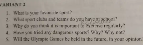 VARIANT 2
1. What is your favourite sport?
2. What sport clubs and teams do you have at school?
3. Why do you think it is important to exercise regularly?
4. Have you tried any dangerous sports? Why?Why not?
5. Will the Olympic Games be held in the future , in your opinion?