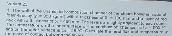 Variant 23
1. The wall of the unshielded combustion chamber of the steam boiler is made of
foam-fireclay (rho =950kg/m^3) with a thickness of delta _(1)=100 mm and a layer of red brick with a thickness of delta _(2)=450 mm. The layers are tightly adjacent to each other.
The temperature on the inner surface of the combustion chamber is
t_(s1)=900^circ C
and on the outer surface is t_(s3)=25^circ C
Calculate the heat flux and temperature in
the place of contact between the lavers