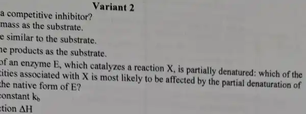 Variant 2
a competitive inhibitor?
mass as the substrate.
e similar to the substrate.
he products as the substrate.
of an enzyme E , which catalyzes a reaction X. is partially denatured: which of the
tities associate d with X is most likely to be affected by the partial denaturation of
the native form of E?
onstant k_(b)
tion Delta H