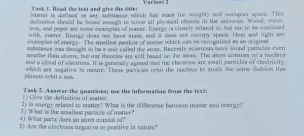 Variant 2
Task 1. Read the text and give the title:
Matter is defined as any substance which has mass (or weight) and occupies space. This
definition should be broad enough to cover all physical objects in the universe. Wood, water,
iron, and paper are some examples of matter Energy is closely related to, but not to be confused
with, matter. Energy does not have mass, and it does not occupy Heat and light are
examples of energy. The smallest particle of matter which can be recognized as an original
substance was thought to be a unit called the atom. Recently scientists have found particles even
smaller than atoms, but our theories are still based on the atom The atom consists of a nucleus
and a cloud of electrons. It is generally agreed that the electrons are small particles of electricity,
which are negative in nature. These particles orbit the nucleus in much the same fashion that
planets orbit a sun.
Task 2. Answer the questions; use the information from the text:
1) Give the definition of matter.
2) Is energy related to matter? What is the difference between matter and energy?
3) What is the smallest particle of matter?
4) What parts does an atom consist of?
5) Are the electrons negative or positive in nature?