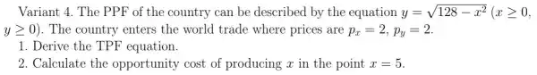 Variant 4. The PPF of the country can be described by the equation y=sqrt (128-x^2)(xgeqslant 0
ygeqslant 0) . The country enters the world trade where prices are p_(x)=2,p_(y)=2
1. Derive the TPF equation.
2. Calculate the opportunity cost of producing x in the point x=5