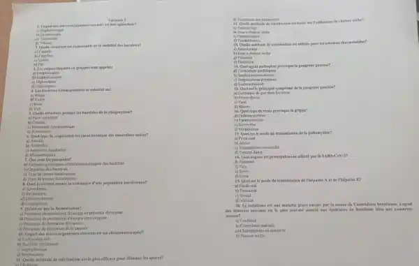 Variante 1
1. Lequel des micro-nrganismes mivants et une spirochicte?
Staphylocoque
b) Sereptocoque
d) Vibrion
2. Quelle structure est responsable de la mobilité des bactéries?
(i)Capsule
b) Plagelles
c) Spores
d) Pili
3. Les coques disposés en grappes sont appeles:
a)Streptocoques
b) Staphylocoques
c)Diplocogues
d)Tetracoques
4. Les bactéries Gram-positives se colorent en:
a) Rouge
c) Rose
d) Vert
5. Quelle structure protege les bactéries de la phagocytose?
a) Puroi cellulaire
b) Capsule
c) Membrane cytoplasmique
d) Ribosomes
6. Quel type de respiration est caracéristique des anaérobies stricts?
a) Aerobic
c) Annérobic facultative
d) Microntrophile
7. Que sontles plasmides?
an Elements perintiques extractiontosoniques des bactéries
b) Organites des bactéries
c) Type de spores bactériennes
d) Type de toxines bacteriennes
8. Quel processus assure In croissance d'une population bactérienne?
a) Sporulation
b)Respiration
4) Division binaire
d) Conjugaison
9. Qu'est-ce que la fermentation?
a) Processurs de production d'Energie en présence d'oxygene
b) Processus de production d'énergie sans oxygène
c) Processus de formation des spores
d) Processus de formation de la capsule
10. Lequeldes micro-organismes suivants est un chimionutotrophe?
a) Escherichia coli
b) Baciéries nitrifinntes
c)Staphylocoque
d) Streptocoque
a) Ebuttition
11. Quelle méthode de stérilisation est la plus efficace pour eliminer les spores?
d) Tratement mux ultraviolets
12. Quelle méthode de stfriliation est basée sur Intilisation de chaleur seche?
a) Autoclavage
b) Four a chalcur seche
c)Pasteurisation
d) Tyndallisation
13. Quelle méthode de stérilisation est utilisée pour les solutions thermolabiles?
a) Autoclavage
b) Four a chileur seche
Filtration
d) Ebullition
14. Quel agent pathogène provoque la gangrène gxizeuse?
A)Clostridium perfringens
b) Staphylococcus nurcus
c) Streptococcus pyogenes
d) Escherichia coli
15. Quel est le principal symptome de la gangrène gazeuse?
a) Formation de gaz dans les tissus
b) Fibvre clevéc
c) Toux
16. Quel type de virus provoque la grippe?
d) Orthomyxovirus
b) Paramyxovirus
c)Retrovirus
d) Herpesvirus
17. Quel est le mode de transmission de la poliomyêlite?
3)Fecal-oral
b) Aérien
c) Transmission vectorielle
d) Contact direct
18. Quel organe est principalement affecté parle SARS-CoV-2?
(i) Poumons
b) Foie
c) Reins
d) Caur
19. Quel est le mode de transmission de l'hépatite A et de l'hépatite E?
a) Fécal-oral
b) Parentéral
c) Sexucl
d) Vertical
20. Le botulisme est une maladie grave causee par la toxine de Clostridium botulinum. Lequel
des aliments suivants est le plus souvent associe aux épidémies de botulisme likes aux conserves
maison?
a) Confiture
b) Cornichons marinés
c) Champignons en conserve
d) Poisson séche