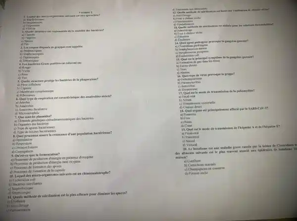 Variante 1
1. Lequel des micro-org anismes suivants est une spirochète?
a) Staphylocoque
b) Streptocoque
c)
d) Vibrion
2. Quelle structure est responsable de la mobilité des bactéries?
a)Capsule
b) Flagelles
c) Spores
d) Pili
3. Les coques disposés en grappes sont appelés:
a)Streptocoques
b) Staphylocoques
c)Diplocoques
d)Tétracoques
4. Les bactéries Gram positives se colorent en:
a)Rouge
b) Violet
c) Rose
d) Vert
5. Quelle structure protége les bactéries de la phagocytose?
a) Paroi cellulaire
b) Capsule
c) Membrane cytoplasmique
d) Ribosomes
6. Quel type de respiration est caractéristique des anaérobies stricts?
a) Aérobie
b) Anaérobie
c) Anaérobie facultative
d) Microaérophile
7. Que sont les plasmides?
a) Elements genetiques extracehromossmigus des bactéries
b) Organites des bactéries
c) Type de spores bactériennes
d) Type de toxines bactériennes
8. Quel processus assure la croissance d'une population bactérienne?
a)Sporulation
b) Respiration
c) Division binaire
d) Conjugaison
9. Quest-ee que la fermentation?
a) Processus de production en présence d'oxygène
b) Processus de production d'énergie sans oxygène
c) Processus de formation des spores
d) Processus de formation de la capsule
10. Lequeldes miero-organismes suivants est un chimioautotrophe?
a) Escherichia coli
b) Bactéries nitrifiantes
c) Staphylocoque
d)Streptocoque
11. Quelle méthode de stérilisation est la plus efficace pour diminer les spores?
a) Ebullition
b)Autoclavage
c) Pasteurisation
d) Traitement aux ultraviolets
12. Quelle méthode de stérilisation est baske sur l'utilisation de chaleur siche?
a) Autoclavage
b) Four a chalcur seche
c)Pastcurisation
d) Tyndallisation
d) Tyndallemichode de sterilisation est utiliste pour les solutions thermolabiles?
a) Autoclavage
b) Four a chalcur seche
c)Filtration
d) Ebullition
14. Quel agent pathogéne provoque la gangrène gazeuse?
a) Clostridium perfringens
b) Staphylococcus aureus
c) Streptococcus pyogenes
d) Escherichia coli
15. Quel est le principal symptôme de la gangrène gazeuse?
a) Formation de gaz dans les ussus
b) Fièvre élevéc
c) Toux
d) Rhume
16. Quel type de virus provoque la grippe?
a) Orthomyxovirus
b) Paramyxovirus
c)Retrovirus
d) Herpesvirus
17. Quel estle mode de transmission de la poliomyélite?
a) Fécal-oral
b)Aerien
c) Transmission vectorielle
d) Contact direct
18. Quel organe est principalement affecté par le SARS-CoV-2?
a) Poumons
b) Foie
c) Reins
d) Cocur
19. Quel est le mode de transmission de l'hépatite A et de l'hépatite E?
a) Fécal-oral
b) Parentéral
c) Sexuel
d) Vertical
20. Le botulisme est une maladie grave causée par la toxine de Clostridium b
des aliments suivants est le plus souvent associc aux épidémies de botulisme lie
maison?
a) Confiture
b) Cornichons marinés
c) Champignons en conserve
d) Poisson séché