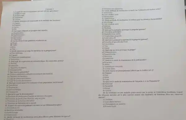 Variante 1
1. Lequel des micro-rganismes suivants est one spirochete?
a) Staphylocoque
b) Streptocoque
2. Quelle structure est responsable de la mobilité des bactéries?
a) Capsule
b) Flagelles
c) Spores
d) Pili
J. Les coques disponds en grappes sont appeles:
a)Streptocoques
b) Staphylocoques
c)Diplocoques
d)Tetracoques
4. Les bactéries Gram-positi es se coloreat en:
a) Rouge
c) Rose
d) Vert
5. Quelle structure protege les bactéries de la phagocytose?
a) Paroi cellulaire
Capsule
c) Membrane cytoplasmique
d) Ribosomes
6. Quef type de respiration est caraeléristique des anakrobies stricts?
a) Aerobic
by Anaerobic
c) Anuérobic facultative
d) Microscrophile
7. Que sont les plasmides?
a) Elements genetiques-eutractrominomiques des bactéries
b) Organites des bactéries
c) Type de spores bacieniennes
d) Type de toxines bactériennes
8. Quel processus assure la croissance d'une population bactérienne?
a Sporulation
b) Respiration
4) Division binaire
d) Conjugaison
9. Qu'est-ee que la fermentation?
a) Processus de production d'énergio en presence d'oxygene
b) Processus de production d'énergie sans oxygène
c) Processus de formation des spores
d) Processus de formation de la capsule
10. Lequeldes micro-organismes suivants est un chimioautotrophe?
a) Escherichia coli
b) Bactéries nitrifinntes
c) Staphylocoque
d) Streptocoque
11. Quelle méthode de sterilisation est la plus efficace pour eliminer les spores?
a) Chultition
d) Traitenent mux ultraviolets
12. Quelle méthode desteritisation eat base sur Futilisation de chaleur seche?
a) Autoctivage
b) Four a chaleur seche
d) Tyndallisation
13. Quelle méthode destérilisation est utiliste pour les solutions thermolabiles?
b) Four a chaleur seche
Filtration
d) Ebullition
14. Quel agent pathogéne provoque la gangrène gazeuse?
4) Clostridium perfringens
b) Staphylococcus aureus
c) Streptococcus pyogenes
d) Escherichia coli
15. Qucl est le principal symptome dela gangrène gazeuse?
a) Formation de gaz dans les tissus
b) Fievre elevéc
c) Toux
16. Quel type de virus provoque la grippe?
d) Orthomyxovirus
b) Paramyxovirus
c)Retrovirus
d) Herpesvirus
17. Quel estle mode de transmission dela poliomyélite?
a) Fecal-oral
b) Aerien
c) Transmission vectoriello
d) Contact direct
18. Quel organe est principalement affectéparte SARS-COM-27
d) Poumons
b) Fole
d) Cour
19. Quel est le mode de transmission de Thepatite A et de Thépatite E?
-a) Fécal-oral
b) Parenteral
c) Sexucl
d) Vertical
20. Le botulisme est une maladie grave cause par In toxine de Clostridium botulinum. Lequel
des aliments suivants est le plus souvent associe aux épidémies de botulisme lifes aux conserves
maison?
a) Confiture
b) Cornichons marinés
c) Chumpignons en conserve
d)Poisson seche