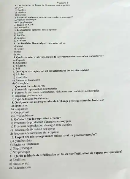 Variante 2
1. Les bactéries en forme de bâtonnets sont appelées:
a) Cocci
b) Bacilles
c)Vibrions
d) Spirilles
2. Lequel des micro-organisme suivants est un coque?
a) Vibrion cholérique
c) Bacille de Koch
d) Salmonella
3. Les bactéries spiralées sont appelées:
a) Cocci
b) Bacilles
c) Spirilles
d)Vibrions
4. Les bactéries Gram-négatives se colorent en:
a) Violet
b) Rouge
c) Bleu
d) Vert
5. Quelle structure est t responsable de la formation des spores chez les bactéries?
a) Capsule
b) Sporange
c)Flagelles
d) Pili
6. Quel type de respiration est caracéristique des aérobies stricts?
a) Aérobie
b) Anaérobie
c) Anaérobie facultative
d) Capnophile
7. Que sont les endospores?
a) Formes de reproduction des bactéries
b) Formes de dormance des bactéries, résistantes aux conditions défavorables
c) Organites des bactéries
d) Type de toxines bactériennes
8. Quel processus est responsable de l'échange génétique entre les bactéries?
a) Sporulation
b)Respiration
c) Conjugaison
d) Division binaire
9. Qu'est-ce que la respiration aérobie?
a) Processus de production d'énergie sans oxygène
b) Processus de production đ'énergie avec oxygène
c) Processus de formation des spores
d) Processus de formation de la capsule
10. Lequel des micro-organismes suivants est un photoautotrophe?
a) Cyanobactéries
b) Bactéries nitrifiantes
c) Staphylocoque
d)Streptocoque
11. Quelle méthode de stérilisation est basée sur I'utilisation de vapeur sous pression?
a) Ébullition
b)Autoclavage
c) Pasteurisation