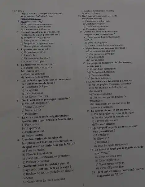 Variante 3
1. Lequel des micro-organismes suivants
ne provoque PAS d'infection
respiratoire?
b) Strep tococcus pneumoniae
c) Mycoplasma pneumoniae
d) Haemophilus influenzae
2. L'agent causal le plus fréquent de
l'amygdalite aiguë purulente est :
a) Streptococcus pyogenes
b) Staphylococcus aureus
c) Streptococcus pneumoniae
d) Haemophilus influenzae
3. Peptostreptococcus est:
a) Un anaérobie strict
b) Un aérobie
c) Un anaérobie facultatif
d) Un microaérophile
4. La listériose est causée par :
a) Listeria monocytogenes
b) Brucella spp.
c) Bacillus anthracis
d) Francisella tularensis
5. Laquelle des spirochétoses est transmise
par une morsure de tique?
a) La maladie de Lyme
b) La syphilis
c) La leptospirose
d) La fièvre récurrente
6. Quel entérovirus provoque l'hépatite?
a) Virus de l'hépatite A
b) Virus Coxsackie
c) Virus ECHO
d) Poliovirus
7. Le virus qui cause le mégalérythème
épidémique appartient à la famille des:
a)Parvovirus
b)Herpesvirus
c) Papillomavirus
d) Polyomavirus
8. Une diminution du nombre de
lymphocytes
CD4+
est caractéristique
de quel stade de l'infection par le
a) Tous les stades
b) Période d'incubation
c) Stade des manifestations primaires
d) Période de latence
9. Quelle méthode est utilisée pour le
diagnostic post-mortem de la rage?
a) Recherche des corps de Negri dans le
cerveau
b) Numération formule sanguine
c) Analyse biochimique du sang
d) Analyse d'urine
10. Quel type de candidose affecte la
muqueuse buccale?
a) Candidose oropharyngée
b) Candidose vaginale
c) Candidose systémique
d) Candidose cutanée
11. Quelle méthode est utilisée pour
diagnostiquer le paludisme?
a) Microscopie d'un frottis sanguin
b) PCR
c) Tests sérologiques
d) Toutes les méthodes mentionnées
12. Mycoplasma pneumoniac provoque :
a) Une pneumonie atypique
b) Une pneumonie typique
c) Une bronchite
d) Une trachéite
13. La gangrène gazeuse est le plus souvent
causée par :
a) Clostridium perfringens
b) Clostridium botulinum
c) Clostridium tetani
d) Bacillus anthracis
14. La tularémie est transmise à l'homme :
a) Par des piqüres d'insectes, le contact
avec des animaux malades la voie
alimentaire
b) Par voie aérienne
c) Uniquement par les piqüres de
moustiques
d) Uniquement par contact avec des
personnes maladies
15. Le typhus récurrent est transmis :
a) Par des piqüres de poux et de tiques
b) Par des piqüres de moustiques
c) Par voie alimentaire
d) Par voie aérienne
16. Quel type d'hépatite est transmis par
voie parentérale?
a) Hépatite B
b) Hépatite A
c) Hépatite E
d) Tous les types mentionnés
17. Le zona est causé par la réactivation de
quel virus?
a) Virus varicelle-zona
b) Cytomégalovirus
c) Virus herpes simplex
d) Virus d'Epstein-Barr
18. Quel test est utilisé pour confirmer le
diagnostic du VIH?