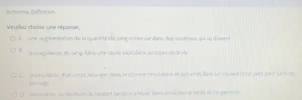 Veuillez choisir une réponse.
A. une augmentatior de la quantité de sang contenue dans des vaisseaux qui se dilatent
B. la coagulation du sang dans une cavité vasculaire au cours de la vie
C. la circulation dun corps étranger dans le courant circulatoire et son arrêt dans un valsseau trop petit pour lui livrer
passage
D. diminution ou abolition del'apport sanguin arterie dans un territoire limité de l'organisme