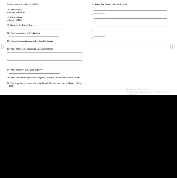 a) violet b) rose c) tulip d) daffodil
21. Westminster __
a) Abbey b) Church
22. Royal Albert.... __
a) Square b) Hall
23. Name of the British flag is
__
24. The longest rivers in England are
__
25. The most ancient monument in Great Britain is
__
26. Write about some interesting English traditions
__
27. What happened in London in 1666?
__
28. Write the national symbols of England, Scotland.Wales and Northern Ireland
29. This King had six wives and made himself the supreme head of church in Eng-
land?
30. Write five famous places in London
1.
__
__
__
4.
__
3
__