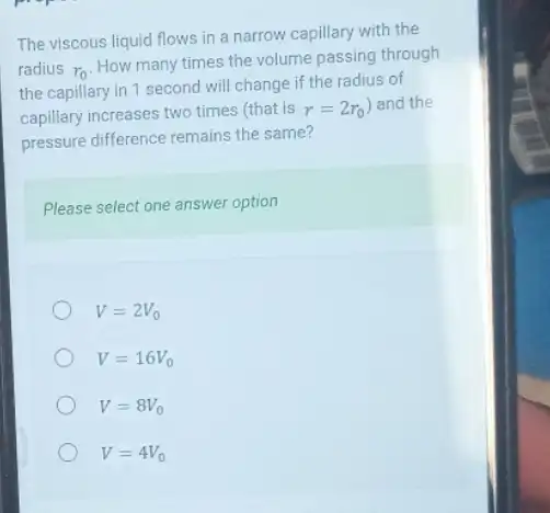 The viscous liquid flows in a narrow capillary with the
radius r_(0)
How many times the volume passing through
the capillary in 1 second will change if the radius of
capillary increases two times (that is r=2r_(0) ) and the
pressure difference remains the same?
Please select one answer option
V=2V_(0)
V=16V_(0)
V=8V_(0)
V=4V_(0)