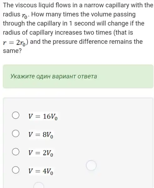 The viscous liquid flows in a narrow capillary with the
radius
r_(0) . How many times the volume passing
through the capillary in 1 second will change if the
radius of capillary increases two times (that is
r=2r_(0)) and the pressure difference remains the
same?
ykaxute OANH BapuaHT OTBeTa
V=16V_(0)
V=8V_(0)
V=2V_(0)
V=4V_(0)