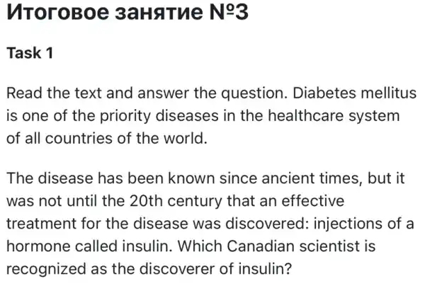 VITOrOBOE 3aHaTue N=3
Task 1
Read the text and answer the question . Diabetes mellitus
is one of the priority diseases in the healthcare system
of all countries of the world.
The disease has been known since ancient times, but it
was not until the :20th century that an effective
treatment for the disease was discovered : injections of a
hormone called insulin. Which Canadian scientist is
recognized as , the discoverel of insulin?