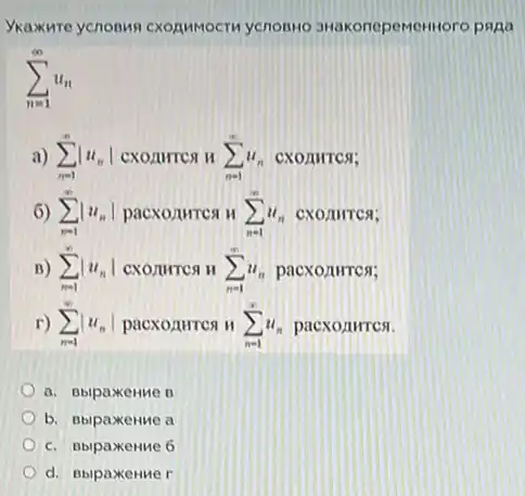 Vkaxure ycnonwn cXORMMOCT ycnonto 3HakonepeMent oro paga
sum _(n=1)^infty u_(n)
a) sum _(n=1)^infty vert u_(n)vert  CXOAHTCA H sum _(n=1)^infty u_(n) CXOAHTCS;
6) sum _(n=1)^infty vert u_(n)vert  pacxonurrea H sum _(n=1)^infty u_(n) CXOAHTCS;
B) sum _(n=1)^infty vert u_(n)vert  CXOMITCA II sum _(n=1)^infty u_(n) pacxonures;
r) sum _(n=1)^infty vert u_(n)vert  pacxozurres H sum _(n=1)^infty u_(n) pacxonures.
a. BbipaxeHMe B
b. BbipaxeHMe a
c. Bbipaxemue 6
d. BbipaxeHMe r