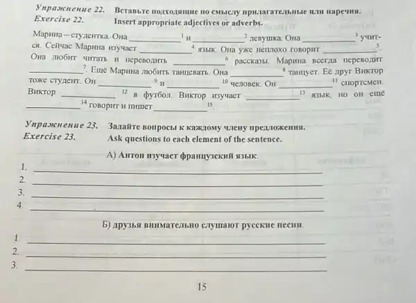 Vnpaxcnenue 22.Berabbre nozixozamue no HJIH HapeuHsi.
Exercise 22.
Insert appropriate adjectives or adverbs.
Maprita-cryzeHTKa. Ona __ __ 2 neBymika. OHa __ yuur-
ca. Ceituac Mapina usyuaer __ 935IK. Ona yKC Hellitoxo roBopur __ 5
nepeBorumb __ paccka35. MapHna BCerja nepeBorut
__ 7. Emẽ MapHHa JHO6HTb TaHIICBartb. OHa __ "Tamuyer. EE IIDYT BHKTOP
TOXKE CTYLEHT. OH __ {}^9H __ 10 genoBek. OH __ " croprcMeH.
BHKTOP __ 12 pyroon. Buktop H3yyaer __ 13 935IK, HO OH eme
- Burse
__ 14 TOBOPHT H THIMET __ 15
Vnpaorcnenue 23. 3anairre Bompocbl K KaZK/10My WTeHy npenjozkeHH9.
Ask questions to each element of the sentence.
A) AHTOH H3yuaeT opanny3ckH# 13bIK.
1. __
2. __
3. __
4. __
b) Apy3b5I BHIMaTe3IbHO CTymaior pycckne necull.
1.
__