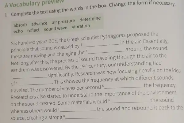 A Vocabulary preview
1 Complete the text using the words in the box. Change the form if necessary.
absorb advance air pressure determine
echo reflect sound wave vibration
Six hundred years BCE, the Greek scientist Pythagoras proposed the
principle that sound is caused
by^1 __
in the air.Essentially,
these are moving and changing
the^2 __ around the sound.
Not long after this, the process of sound traveling through the air to the
ear drum was discovered.By the 19^th century, our understanding had
3 __
significantly Research was now focusing heavily on the idea
of 4 __
This showed the frequency at which different sounds
traveled.The number of waves per
second5 __ the frequency.
Researchers also started to understand the importance of the environment
on the sound created.Some materials would6 __ the sound
whereas others would^7 __ the sound and rebound it back to the
source, creating a strong^8 __