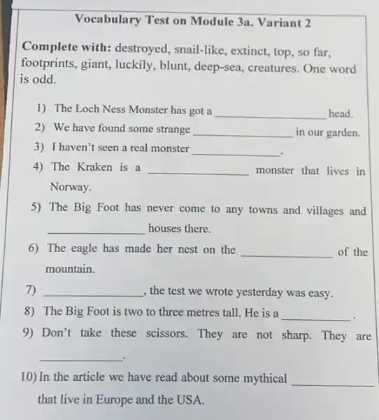 Vocabulary Test on Module 3a. Variant 2
Complete with:destroyed, snail-like , extinct, top, so far,
footprints, giant, luckily , blunt, deep-sea, creatures One word
is odd.
1) The Loch Ness Monster has got a __ head.
2) We have found some strange __ in our garden.
3) I haven't seen a real monster __
4) The Kraken is a __ monster that lives in
Norway.
5) The Big Foot has never come to any towns and villages and
__ houses there.
6) The eagle has made her nest on the __ of the
mountain.
7) __	yesterday was easy.
8) The Big Foot is two to three metres tall. He is a __
9) Don't take these scissors. They are not sharp. They are
__
10) In the article we have read about some mythical __