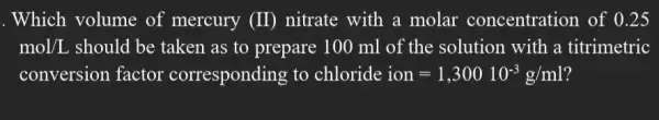 . Which volume of mercury (II) nitrate with a molar concentration of 0.25
mol/L should be taken as to prepare 100 ml of the solution with a titrimetric
conversion factor corresponding to chloride ion=1,30010^-3g/ml