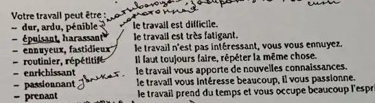 Votre travail peut être:
- dur, ardu, pénible
- épulsant, harassan?
- ennuyeux, fastidieux
- routinier, répétitife
- enrichissant
- passionnant
brukes
- prenant
le travail est difficile.
le travail est très fatigant.
le travail n'est pas Intéressant, vous vous ennuyez.
II laut toujours faire , répéter la même chose.
le travail vous apporte de nouvelles connaissances.
le travall vous Intéresse beaucoup, il vous passionne.
le travail prend du temps et vous occupe beaucoup l'espr