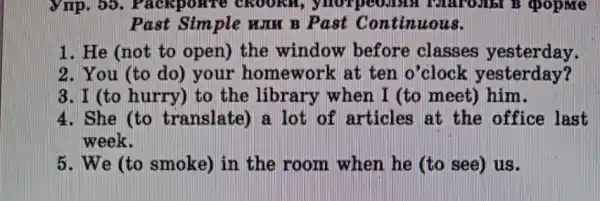 Vrrp. 55 . Packponre CROORAR ymorpeoden popme
Past Sim ple www B Past Continuous.
1. He (not to open) the window before classes yesterday.
2. You (to do)your homework : at ten o'clock yesterday?
3. I (to hurry)to the library when I (to meet)him.
4. She (to translate) a lot of articles at the office last
week.
5. We (to smoke) in the room when he (to see) us.