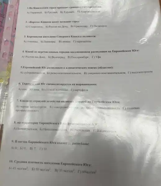 A) Vxpanmoit; b) Tpysneit, B)Typuneii; T) AsepGaiL,pkanon
2. eBoporas Kanxasa nocur nassame ropozi:
A) Craspononb; b) Poctos-na-Hony; B) Kpachozap.T) IIxturopek
3. Kopenmasan xurreasme Cenepnoro
A) rymumust, b) Gauikupsi,B) wenutu; T) kapavaenusi
4. Kakoii un nepemeremists ropozon-Mulannomunkon pactnozomen Ha Esponeiickom fOre:
A) Pocros-Ha-Hony b) Bonrorpan; B) Exarepursôyp;T) Yea
5.Esponeitexnii lOr pacnozomen B Kanwarnyeekik noscar (obanacross):
A) cy6rponiveckom, b) pesso B) yarepentio-kontrimentranbHow, D)BbICOKOTOPHOM
6. Esponeicanif lOr cneuma:
A) coil, b) JbHa Kapropenst
7. Kakas in orpacieit Exponeifickom fOre:
A) vepHas Meranuypriss, 5)
8. ua repouropun Esponeiickoro
A) Terminipanckas; b) Hesimilow Pocronckas, T) Kapimminckas
9. B cocran Esponeiickoro
__
A)8; b)9; B)7; 1)10
10. Cpeansa naotnocts nacezemus Esponeitickoro IOra:
A) 454e//m^2 b) 504epi /KM^2 B) 354epi /KM^2
T) 604en/KM^2