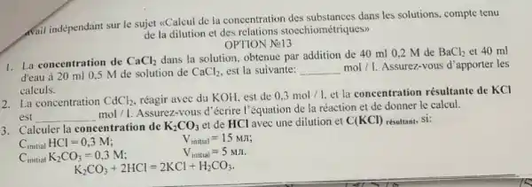 wail indépendant sur le sujet <Calcul de la concentration des substances dans les solutions, compte tenu
de la dilution et des relations stoechiométriques>>
OPTION No13
1. La concentration de CaCl_(2)
dans la solution, obtenue par addition de 40 ml 0,2 M de
BaCl_(2)
d'eau à 20 ml 0.5 M de solution de CaCl_(2) est la suivante:
mol/1.Assurez-vous d'apporter les
calculs.
2. La concentration CdCl_(2) réagir avec du KOH est de 0,3mol/1 et la concentration résultante de KCl
msimol/1
Assurez-vous d'écrire l'équation de la réaction et de donner le calcul.
3. Calculer la concentration de K_(2)CO_(3) et de HCl avec une dilution et C(KCl) résultant, Si:
C_(initial)HCl=0,3M
V_(initial)=15MJ;
Cinitial K_(2)CO_(3)=0,3M
V_(initial)=5MJ
K_(2)CO_(3)+2HCl=2KCl+H_(2)CO_(3)