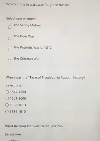 Which of these wars was fought in Russia?
Select one or more:
the Sepoy Mutiny
the Boer War
the Patriotic War of 1812
the Crimean War
When was the "Time of Troubles" in Russian history?
Select one:
1547-1584
1601-1606
1598-1613
1584-1610
What Russian tsar was called Terrible?
Select one:
Mikhail