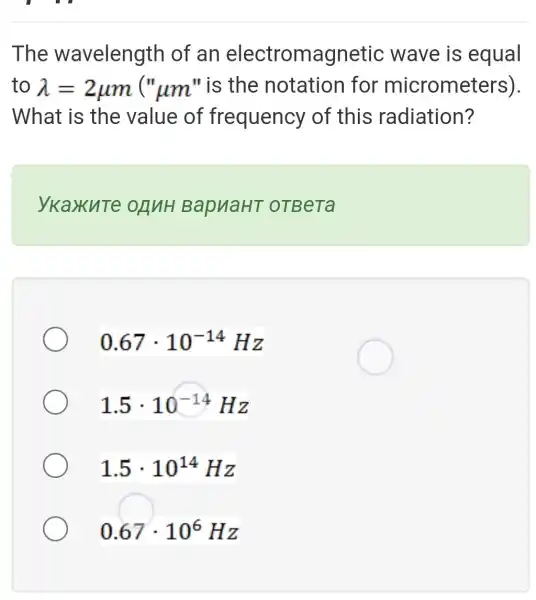 The wavelength of an electromagnetic wave is equal
to lambda =2mu m(mu _(mu m)'' is the notation for miorometers)
What is the value of frequency of this radiation?
ykaxure ORNH BapuaHT oTBeTa
0.67cdot 10^-14Hz
1.5cdot 10^-14Hz
1.5cdot 10^14Hz
0.67cdot 10^6Hz