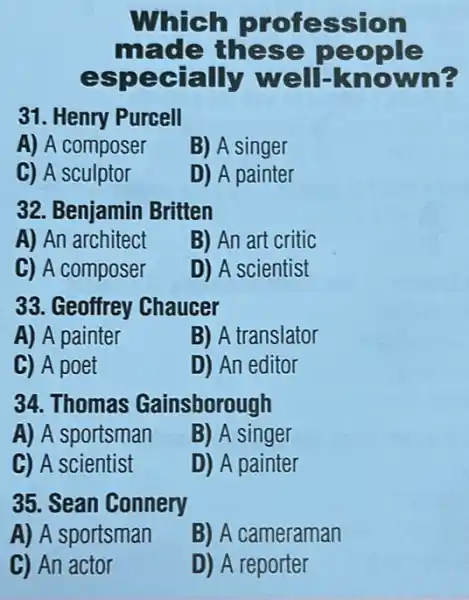 Whic h prof ession
made these people
espec tally well-known
31. Henry Purcell
A) A composer
B) A singer
C) A sculptor
D) A painter
32. Benjamin Britten
A) An architect
B) An art critic
C) A composer
D) A scientist
33. Geoffrey Chaucer
A) A painter
B) A translator
C) A poet
D) An editor
34. Thomas Gainsborough
A) A sportsman
B) A singer
C) A scientist
D) A painter
35. Sean Connery
A) A sportsman
B) A cameraman
C) An actor
D) A reporter