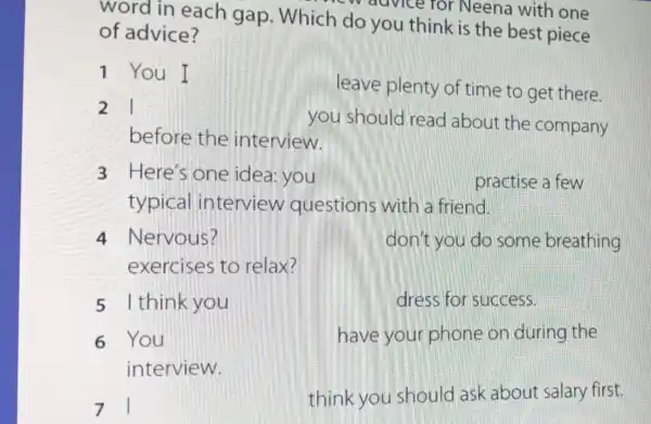 word in each gap . Which do you think is the best piece
-W advice for Neena with one
of advice?
1 You I
leave plenty of time to get there.
21
you should read about the company
before the interview.
3 Here's one idea you	practise a few
typical interview questions with a friend.
4 Nervous?	don't you do some breathing
exercises to relax?
5 I think you	dress for success.
6 You	have your phone on during the
interview.
71
think you should ask about salary first.