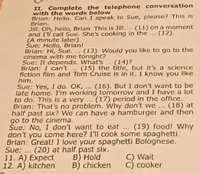 with the words below
II.Complete the telephone conversation
Hello. Can I speak to Sue, please? This is
Brian.
Jill: Oh, hello, Brian. This is Jill. __ (11) on a moment
and Til call Sue. She's cooking in the __ (12)
(A minute later)
Sue:Hello, Brian!
Brian:Hi, Sue. __ (13)Would you like to go to the
cinema with me tonight?
Sue: It depends What's (14) __
Brian: I can't __ (15) th	but it's a science
fiction film and Tom Cruise is in it.I know you like
him.
Sue: Yes, I do	__ (16). But I don't want to be
late home. I'm working tomorrow and I have a lot
to do. This is a very __ (17) period in the office.
Brian: That's no problem Why don't we __ (18)at
half past six? We can have a hamburger and then
go to the cinema.
Sue: No, I don't want to eat __ (19) food! Why
don't you come here? I'll cook some spaghetti
Brian: Great! I love your spaghetti Bolognese.
Sue: __ (20) at half past six.
11 A) Expect
B) Hold
C) Wait
12. A) kitchen
B) chicken
C) cooker