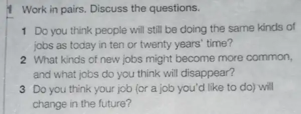 Work in pairs . Discuss the questions.
1 Do you think people will still be doing the same kinds of
jobs as today in ten or twenty years' time?
2 What kinds of new jobs might become more common,
and what jobs do you think will disappear?
3 Do you think your job (or a job you'd like to do) will
change in the future?