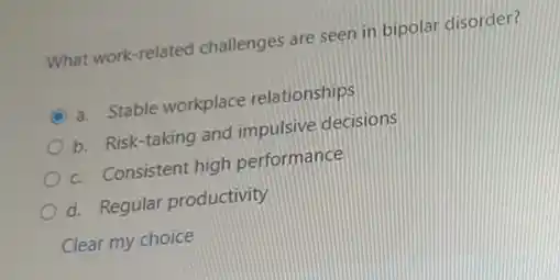 What work-related challenges are seen in bipolar disorder?
A a. Stable workplace relationships
b. Risk-taking and impulsive decisions
c. Consistent high performance
d. Regular productivity