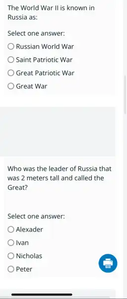 The World War II is known in
Russia as:
Select one answer:
Russian World War
Saint Patriotic War
Great Patriotic War
Great War
Who was the leader of Russia that
was 2 meters tall and called the
Great?
Select one answer:
Alexader
Ivan
Nicholas
) Peter