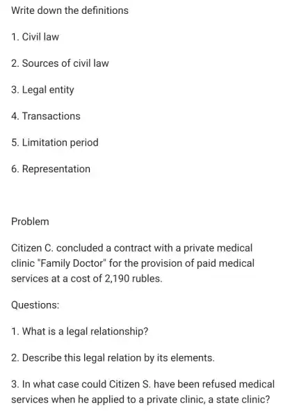 Write down the definitions
1. Civil law
2. Sources of civil law
3. Legal entity
4. Transactions
5. Limitation period
6. Representation
Problem
Citizen C. concluded a contract with a private medical
clinic "Family Doctor" for the provision of paid medical
services at a cost of 2,190 rubles.
Questions:
1. What is a legal relationship?
2. Describe this legal relation by its elements.
3. In what case could Citizen S . have been refused medical
services when he applied to a private clinic, a state clinic?